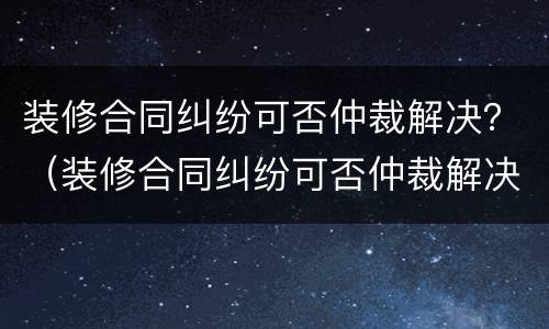 装修合同纠纷可否仲裁解决？（装修合同纠纷可否仲裁解决案例）