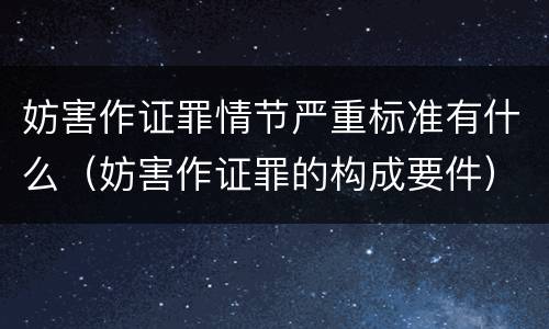 妨害作证罪情节严重标准有什么（妨害作证罪的构成要件）
