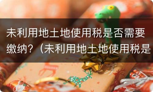 未利用地土地使用税是否需要缴纳?（未利用地土地使用税是否需要缴纳增值税）