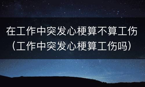 在工作中突发心梗算不算工伤（工作中突发心梗算工伤吗）