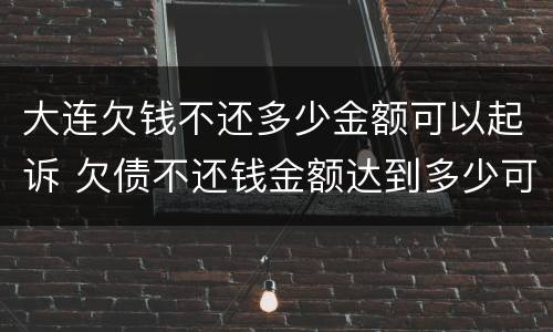 大连欠钱不还多少金额可以起诉 欠债不还钱金额达到多少可以起诉要坐牢吗
