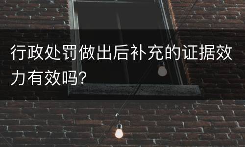 行政处罚做出后补充的证据效力有效吗？