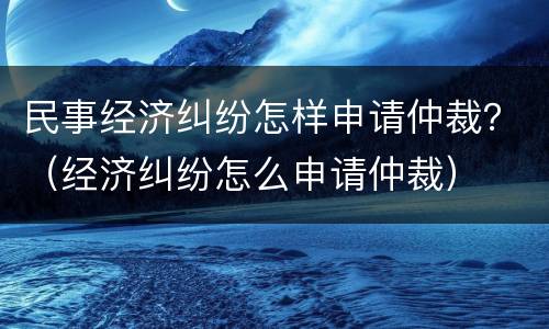 民事经济纠纷怎样申请仲裁？（经济纠纷怎么申请仲裁）