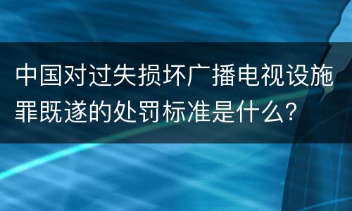 中国对过失损坏广播电视设施罪既遂的处罚标准是什么？