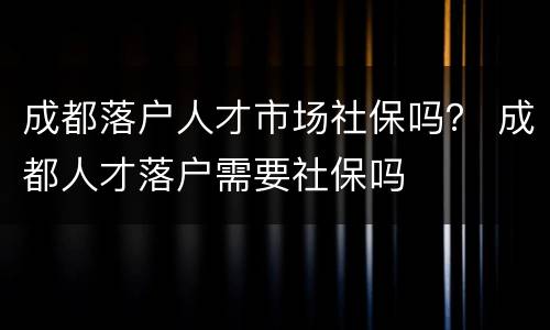成都落户人才市场社保吗？ 成都人才落户需要社保吗