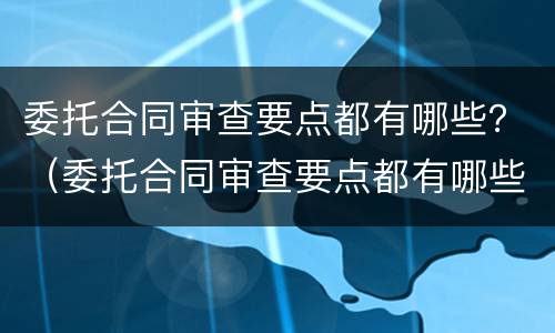 委托合同审查要点都有哪些？（委托合同审查要点都有哪些内容）