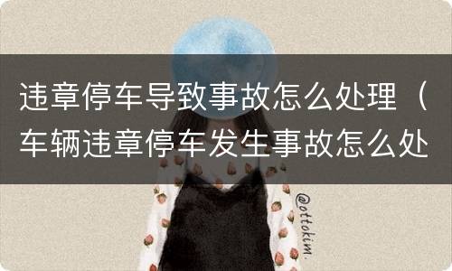 违章停车导致事故怎么处理（车辆违章停车发生事故怎么处理）