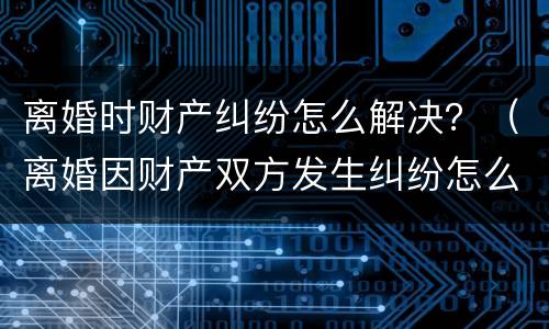 离婚时财产纠纷怎么解决？（离婚因财产双方发生纠纷怎么办）