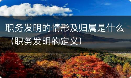 职务发明的情形及归属是什么（职务发明的定义）