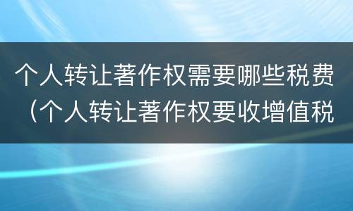 个人转让著作权需要哪些税费（个人转让著作权要收增值税吗）