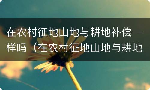 在农村征地山地与耕地补偿一样吗（在农村征地山地与耕地补偿一样吗怎么办）