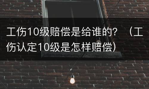 工伤10级赔偿是给谁的？（工伤认定10级是怎样赔偿）