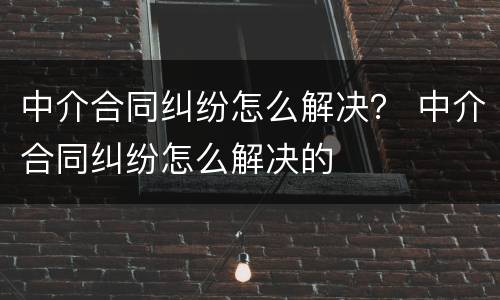 中介合同纠纷怎么解决？ 中介合同纠纷怎么解决的