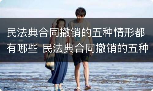 民法典合同撤销的五种情形都有哪些 民法典合同撤销的五种情形都有哪些法律规定