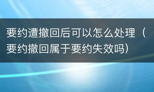 要约遭撤回后可以怎么处理（要约撤回属于要约失效吗）