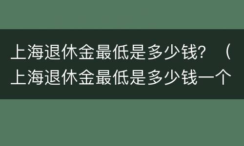 上海退休金最低是多少钱？（上海退休金最低是多少钱一个月）
