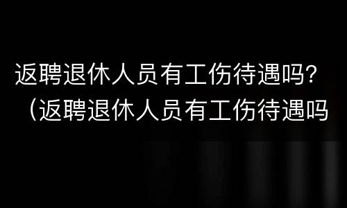 返聘退休人员有工伤待遇吗？（返聘退休人员有工伤待遇吗现在）