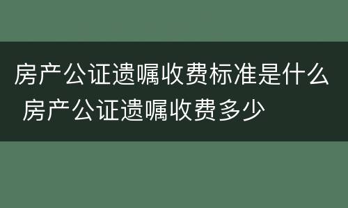 房产公证遗嘱收费标准是什么 房产公证遗嘱收费多少