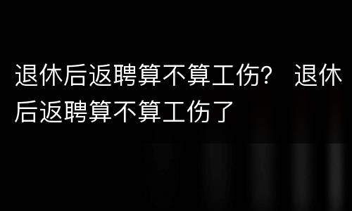 退休后返聘算不算工伤？ 退休后返聘算不算工伤了