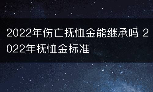 2022年伤亡抚恤金能继承吗 2022年抚恤金标准