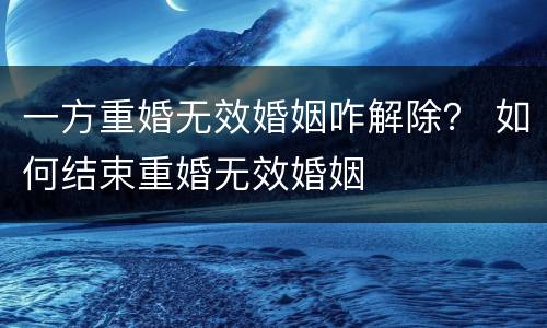 一方重婚无效婚姻咋解除？ 如何结束重婚无效婚姻