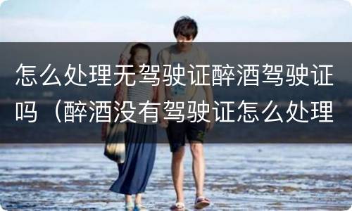 怎么处理无驾驶证醉酒驾驶证吗（醉酒没有驾驶证怎么处理）