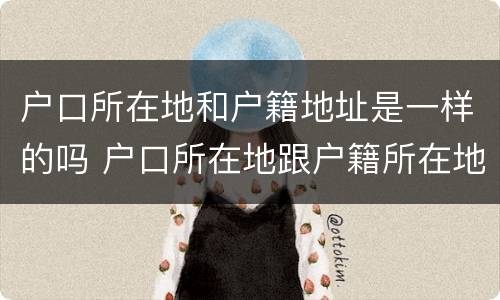 户口所在地和户籍地址是一样的吗 户口所在地跟户籍所在地一样吗