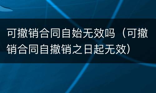可撤销合同自始无效吗（可撤销合同自撤销之日起无效）