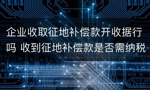 企业收取征地补偿款开收据行吗 收到征地补偿款是否需纳税