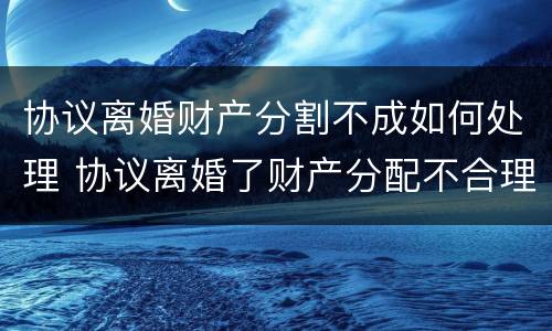 协议离婚财产分割不成如何处理 协议离婚了财产分配不合理怎么办