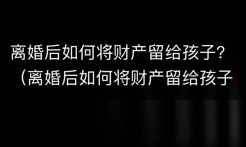 离婚后如何将财产留给孩子？（离婚后如何将财产留给孩子继承）