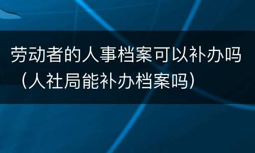 劳动者的人事档案可以补办吗（人社局能补办档案吗）