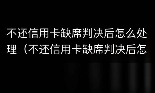 不还信用卡缺席判决后怎么处理（不还信用卡缺席判决后怎么处理呢）