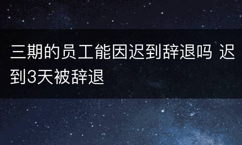 三期的员工能因迟到辞退吗 迟到3天被辞退