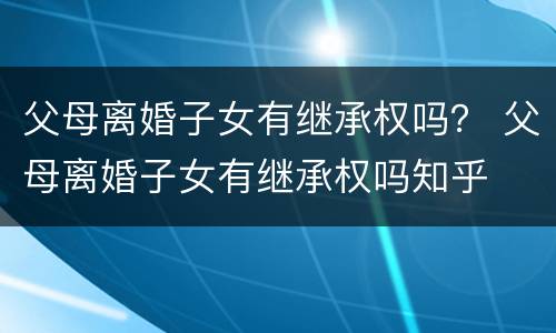 父母离婚子女有继承权吗？ 父母离婚子女有继承权吗知乎