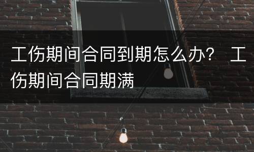 工伤期间合同到期怎么办？ 工伤期间合同期满