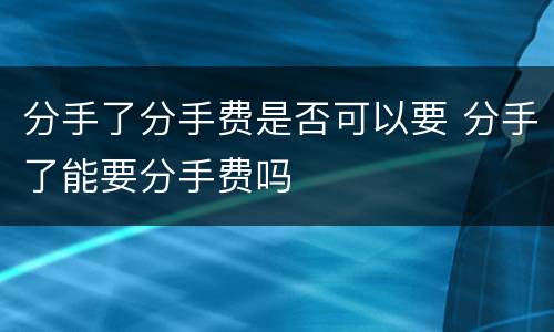 分手了分手费是否可以要 分手了能要分手费吗