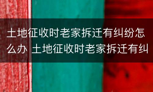 土地征收时老家拆迁有纠纷怎么办 土地征收时老家拆迁有纠纷怎么办呢