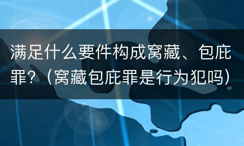满足什么要件构成窝藏、包庇罪?（窝藏包庇罪是行为犯吗）