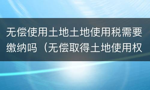 无偿使用土地土地使用税需要缴纳吗（无偿取得土地使用权 土地使用税）