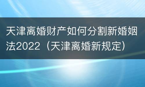 天津离婚财产如何分割新婚姻法2022（天津离婚新规定）