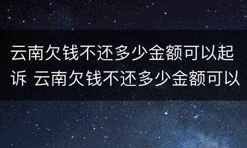 云南欠钱不还多少金额可以起诉 云南欠钱不还多少金额可以起诉诈骗