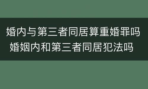 婚内与第三者同居算重婚罪吗 婚姻内和第三者同居犯法吗