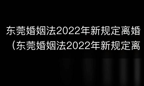 东莞婚姻法2022年新规定离婚（东莞婚姻法2022年新规定离婚财产分割）