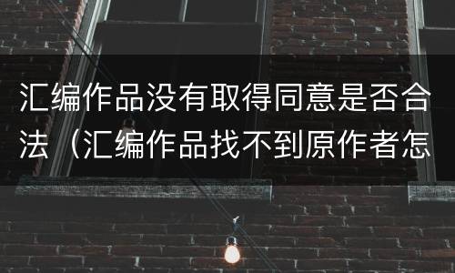 汇编作品没有取得同意是否合法（汇编作品找不到原作者怎么办）