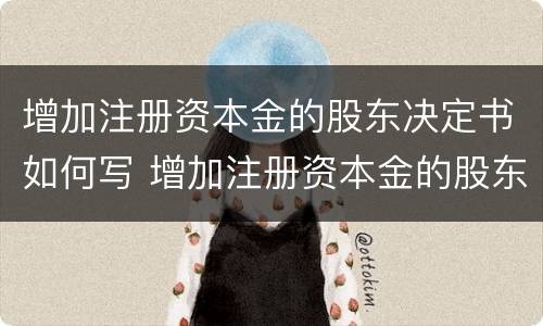 增加注册资本金的股东决定书如何写 增加注册资本金的股东决定书如何写的