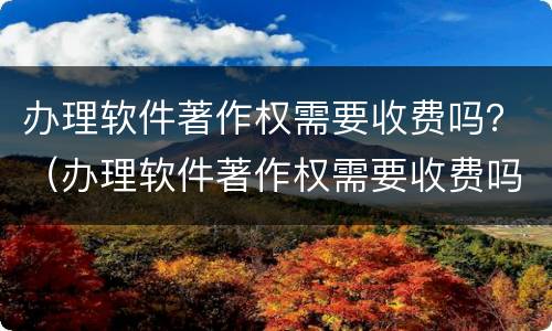 办理软件著作权需要收费吗？（办理软件著作权需要收费吗多少钱）