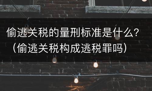 偷逃关税的量刑标准是什么？（偷逃关税构成逃税罪吗）