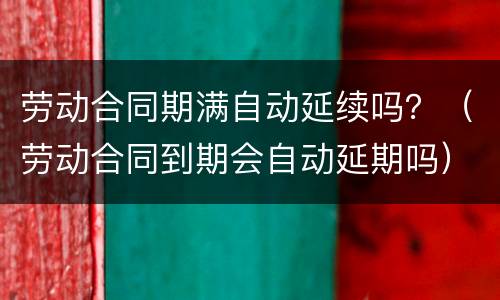 劳动合同期满自动延续吗？（劳动合同到期会自动延期吗）