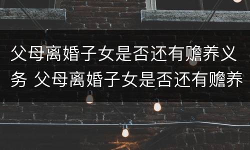 父母离婚子女是否还有赡养义务 父母离婚子女是否还有赡养义务和抚养权